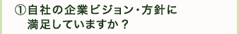 ①自社の企業ビジョン・方針に満足していますか？