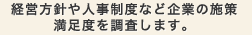 経営方針や人事制度など企業の施策満足度を調査します。